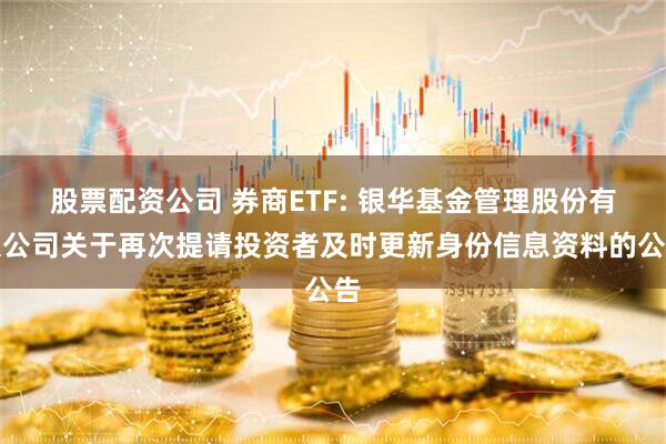 股票配资公司 券商ETF: 银华基金管理股份有限公司关于再次提请投资者及时更新身份信息资料的公告