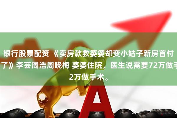 银行股票配资 《卖房款救婆婆却变小姑子新房首付我笑了》李芸周浩周晓梅 婆婆住院，医生说需要72万做手术。