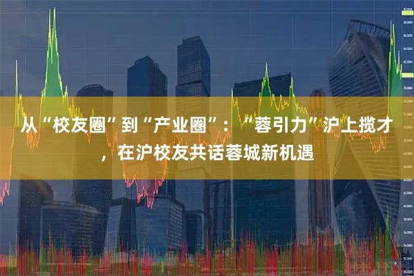从“校友圈”到“产业圈”：“蓉引力”沪上揽才，在沪校友共话蓉城新机遇