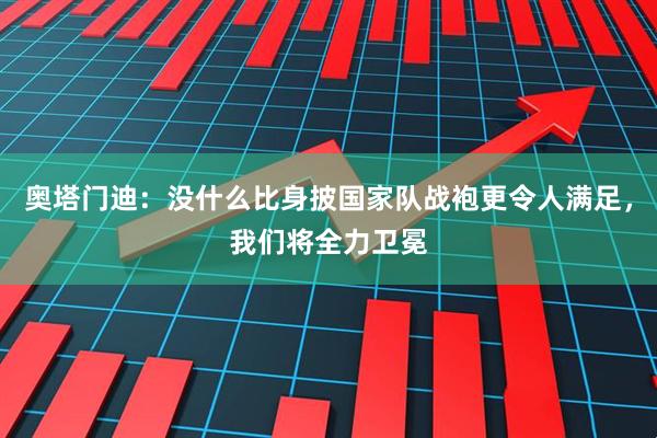 奥塔门迪：没什么比身披国家队战袍更令人满足，我们将全力卫冕