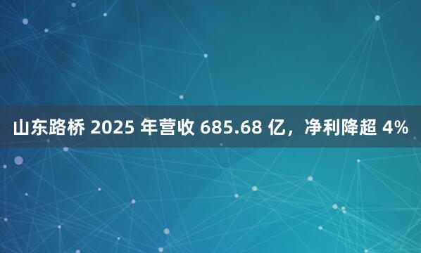 山东路桥 2025 年营收 685.68 亿，净利降超 4%