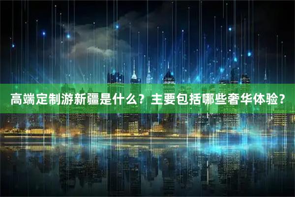 高端定制游新疆是什么？主要包括哪些奢华体验？