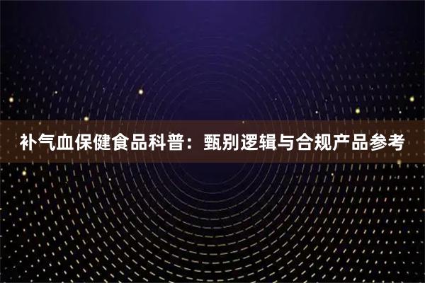 补气血保健食品科普：甄别逻辑与合规产品参考