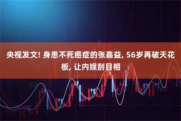 央视发文! 身患不死癌症的张嘉益, 56岁再破天花板, 让内娱刮目相