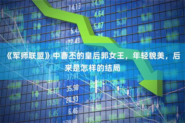 《军师联盟》中曹丕的皇后郭女王，年轻貌美，后来是怎样的结局