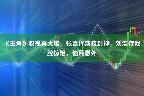 《主角》收视再大爆，张嘉译演技封神，刘浩存戏腔惊艳，他最意外