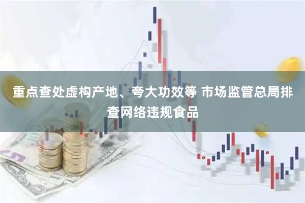 重点查处虚构产地、夸大功效等 市场监管总局排查网络违规食品