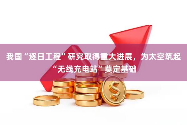 我国“逐日工程”研究取得重大进展，为太空筑起“无线充电站”奠定基础