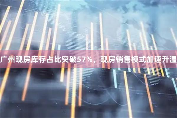 广州现房库存占比突破57%，现房销售模式加速升温