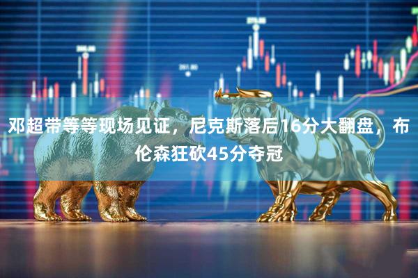 邓超带等等现场见证，尼克斯落后16分大翻盘，布伦森狂砍45分夺冠