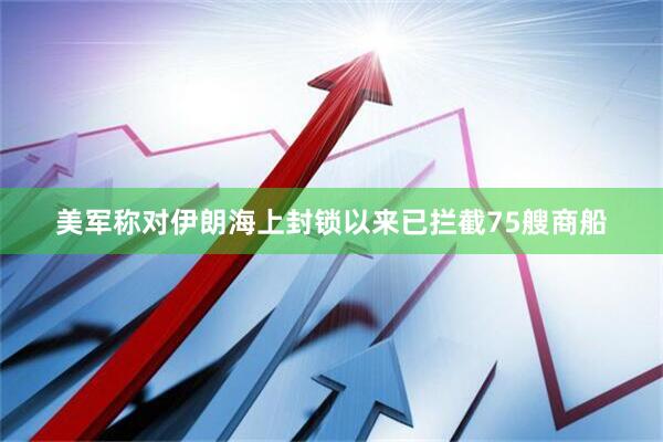 美军称对伊朗海上封锁以来已拦截75艘商船
