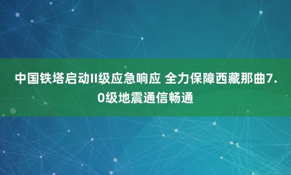 中国铁塔启动II级应急响应 全力保障西藏那曲7.0级地震通信畅通